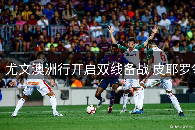尤文澳洲行开启双线备战 皮耶罗领衔传奇团助阵新赛季