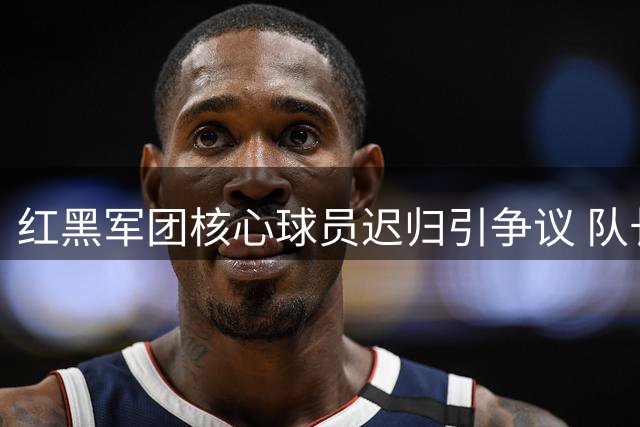 红黑军团核心球员迟归引争议 队长袖标归属成焦点