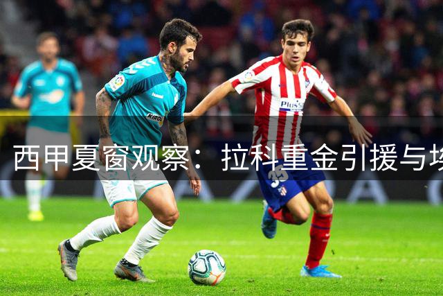 西甲夏窗观察：拉科重金引援与埃尔切阵容动荡