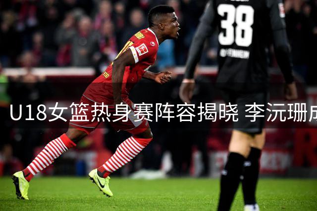 U18女篮热身赛阵容揭晓 李沅珊成U17唯一晋级球员
